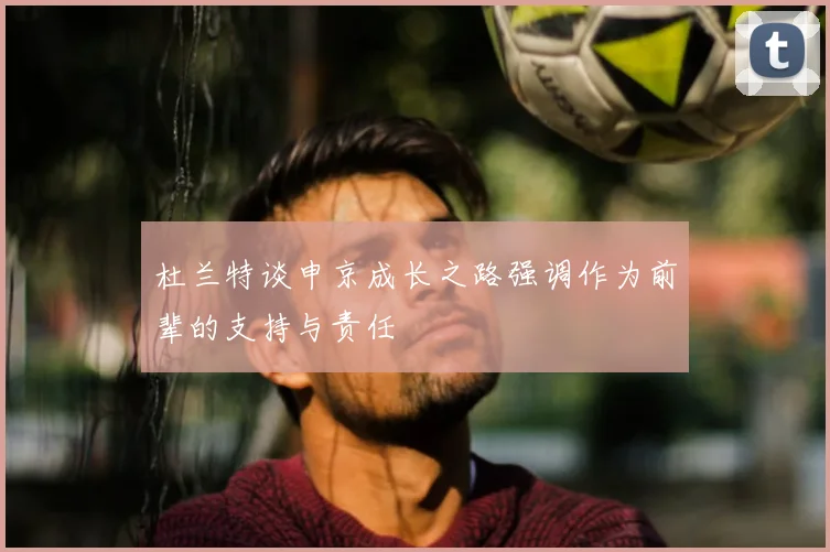 杜兰特谈申京成长之路强调作为前辈的支持与责任