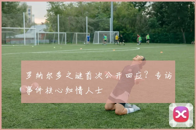 罗纳尔多之谜首次公开回应?专访事件核心知情人士