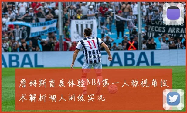 詹姆斯首度体验NBA第一人称视角技术解析湖人训练实况