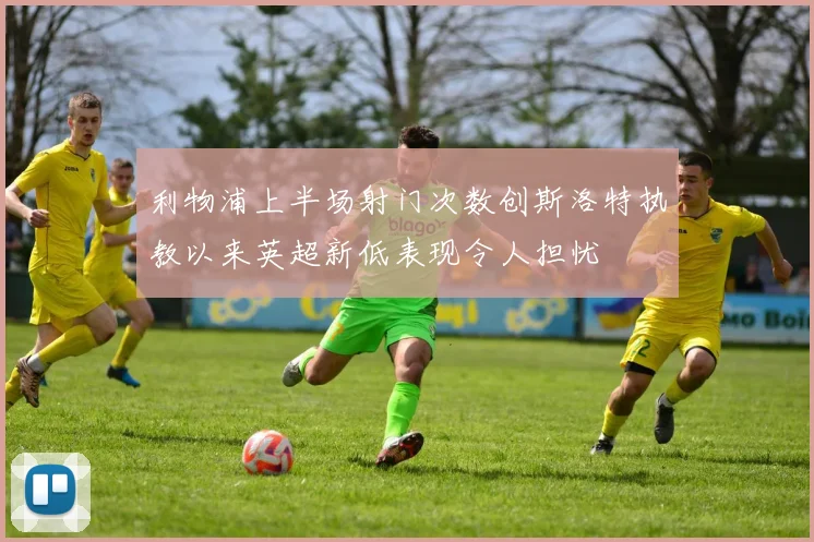 利物浦上半场射门次数创斯洛特执教以来英超新低表现令人担忧