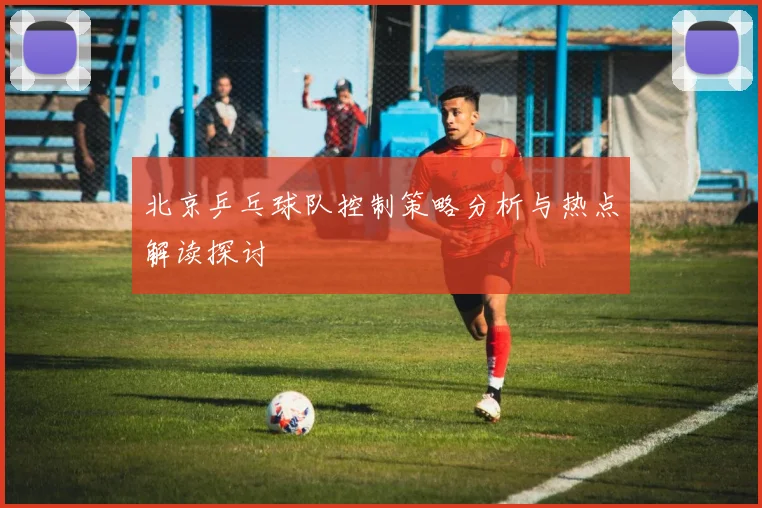 北京乒乓球队控制策略分析与热点解读探讨