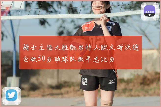 骑士主场大胜凯尔特人欧文海沃德合砍50分助球队扳平总比分
