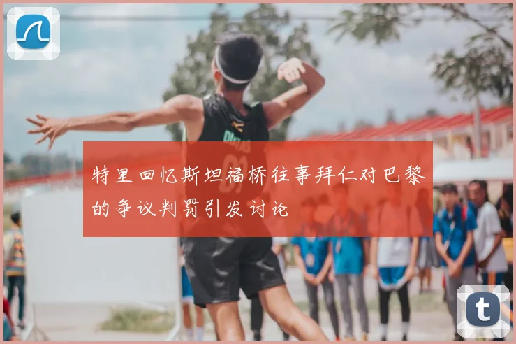 特里回忆斯坦福桥往事拜仁对巴黎的争议判罚引发讨论