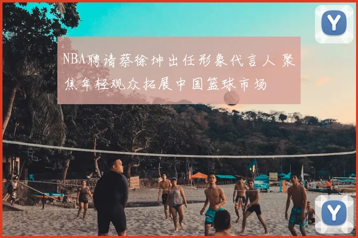 NBA聘请蔡徐坤出任形象代言人 聚焦年轻观众拓展中国篮球市场