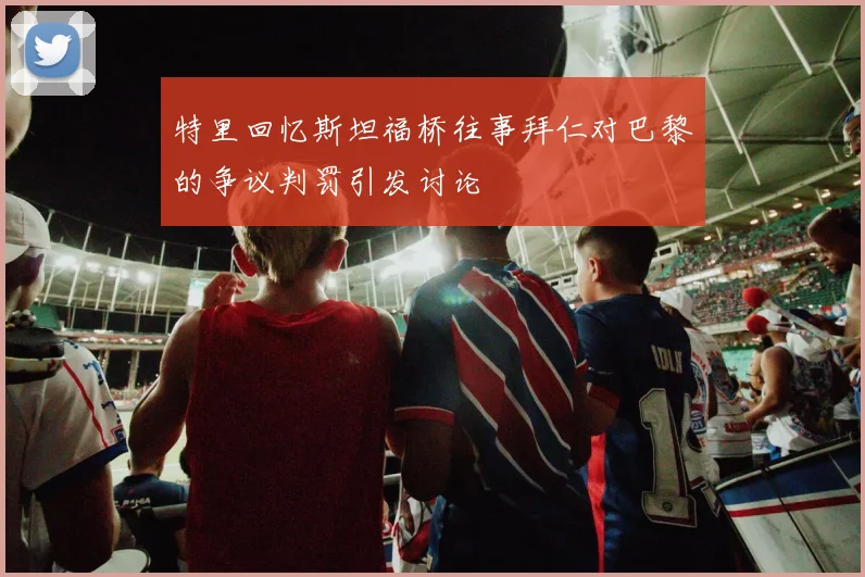 特里回忆斯坦福桥往事拜仁对巴黎的争议判罚引发讨论