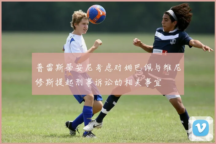 普雷斯蒂安尼考虑对姆巴佩与维尼修斯提起刑事诉讼的相关事宜