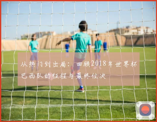 从热门到出局：回顾2018年世界杯巴西队的征程与最终位次