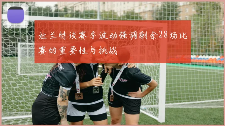 杜兰特谈赛季波动强调剩余28场比赛的重要性与挑战