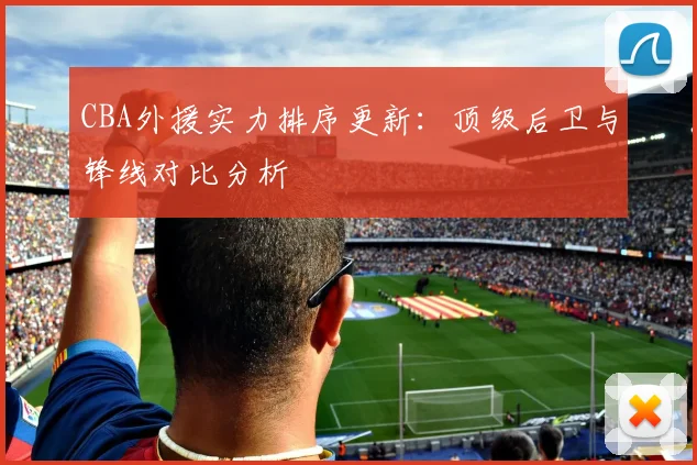 CBA外援实力排序更新：顶级后卫与锋线对比分析