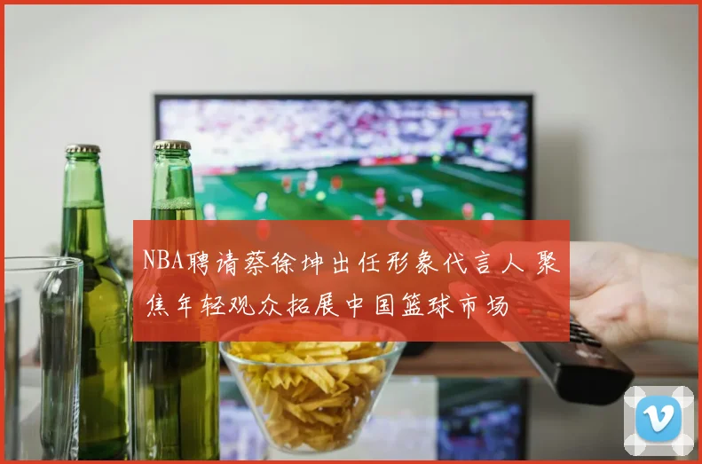 NBA聘请蔡徐坤出任形象代言人 聚焦年轻观众拓展中国篮球市场
