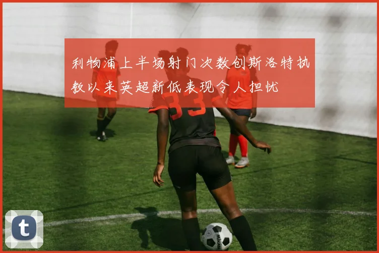 利物浦上半场射门次数创斯洛特执教以来英超新低表现令人担忧