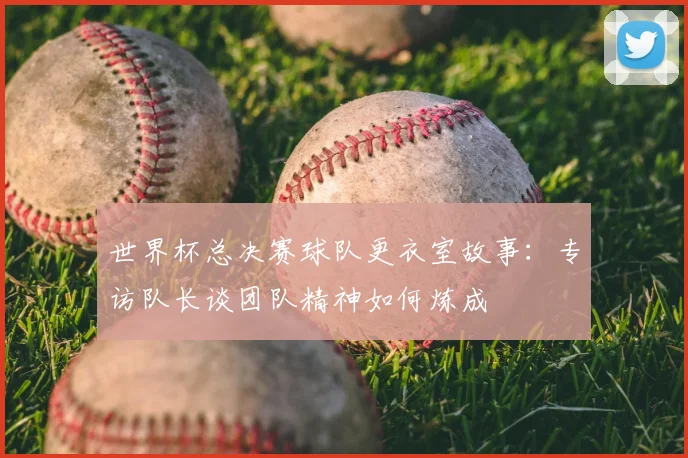 世界杯总决赛球队更衣室故事:专访队长谈团队精神如何炼成