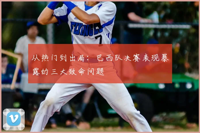 从热门到出局:巴西队决赛表现暴露的三大致命问题