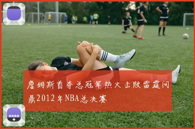 詹姆斯首夺总冠军热火击败雷霆问鼎2012年NBA总决赛