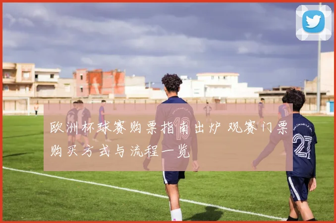 欧洲杯球赛购票指南出炉 观赛门票购买方式与流程一览