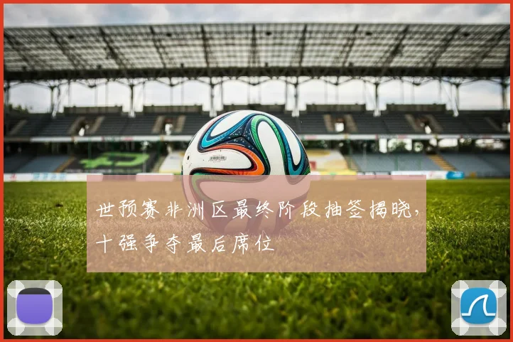 世预赛非洲区最终阶段抽签揭晓,十强争夺最后席位