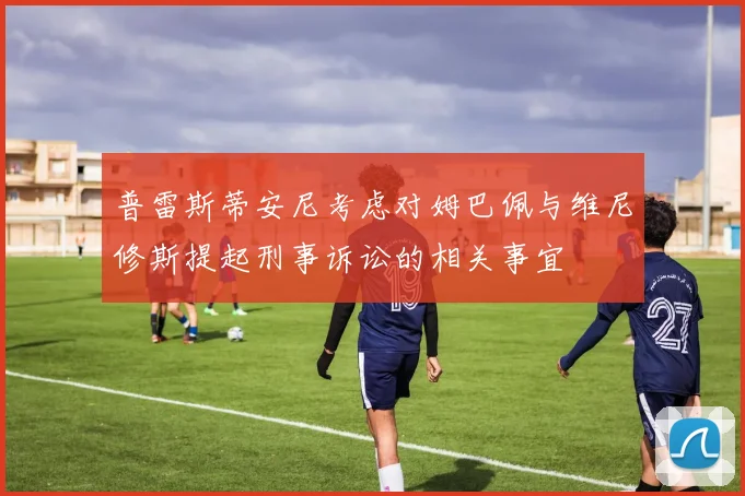 普雷斯蒂安尼考虑对姆巴佩与维尼修斯提起刑事诉讼的相关事宜