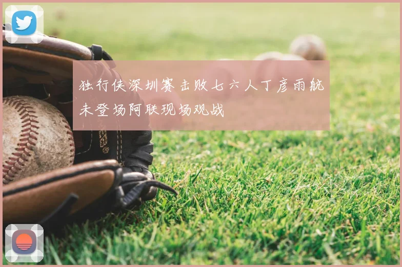 独行侠深圳赛击败七六人丁彦雨航未登场阿联现场观战