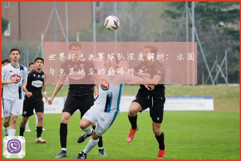世界杯总决赛球队深度解析:法国与克罗地亚的巅峰对决