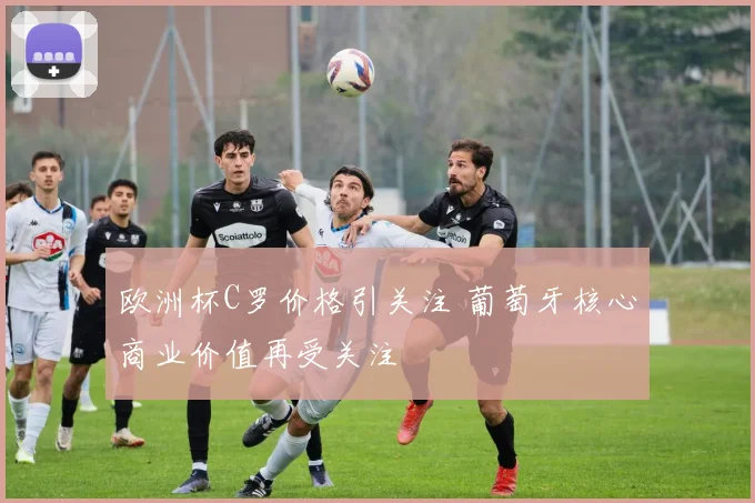欧洲杯C罗价格引关注 葡萄牙核心商业价值再受关注