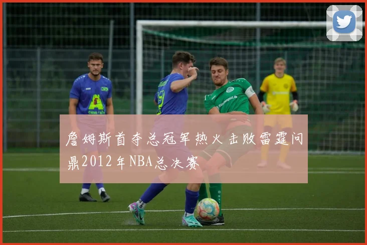 詹姆斯首夺总冠军热火击败雷霆问鼎2012年NBA总决赛