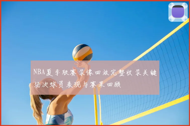 NBA夏季联赛录像回放完整收录关键场次球员表现与赛果回顾