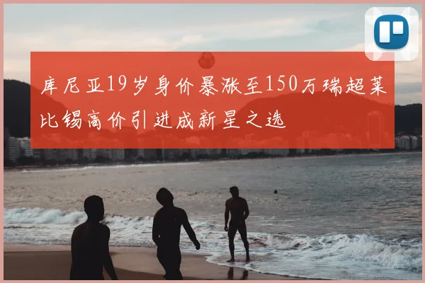 库尼亚19岁身价暴涨至150万瑞超莱比锡高价引进成新星之选