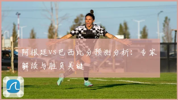 阿根廷vs巴西比分预测分析:专家解读与胜负关键