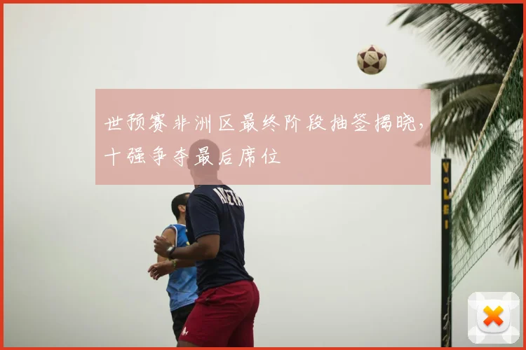 世预赛非洲区最终阶段抽签揭晓,十强争夺最后席位