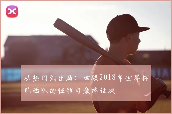 从热门到出局:回顾2018年世界杯巴西队的征程与最终位次
