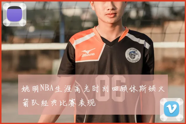 姚明NBA生涯高光时刻回顾休斯顿火箭队经典比赛表现