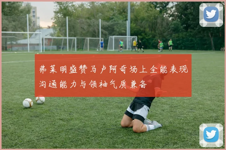 弗莱明盛赞马卢阿奇场上全能表现沟通能力与领袖气质兼备