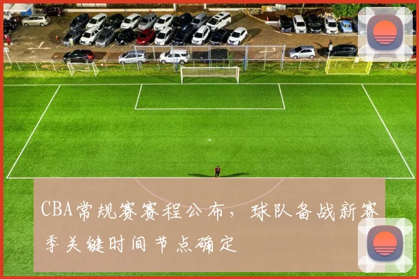 CBA常规赛赛程公布，球队备战新赛季关键时间节点确定
