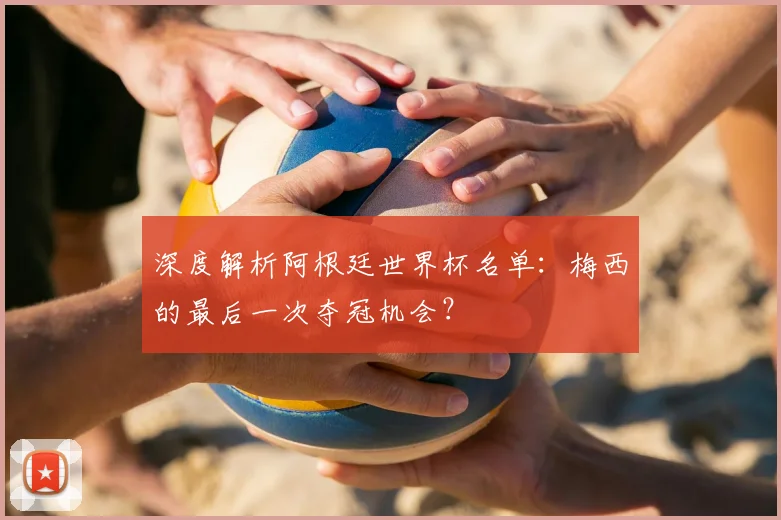 深度解析阿根廷世界杯名单:梅西的最后一次夺冠机会?