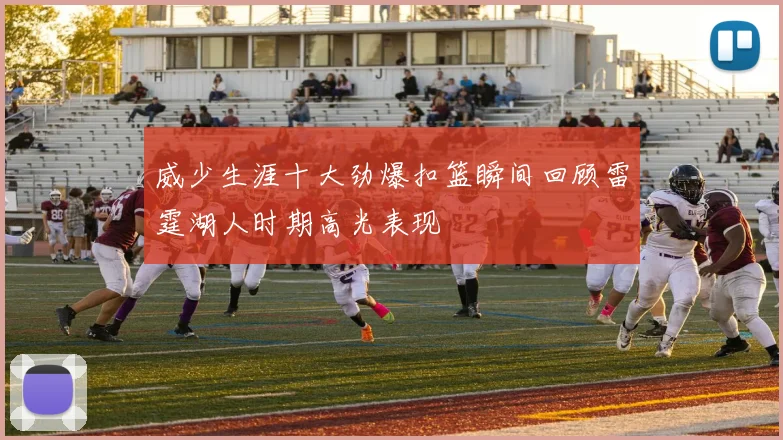 威少生涯十大劲爆扣篮瞬间回顾雷霆湖人时期高光表现