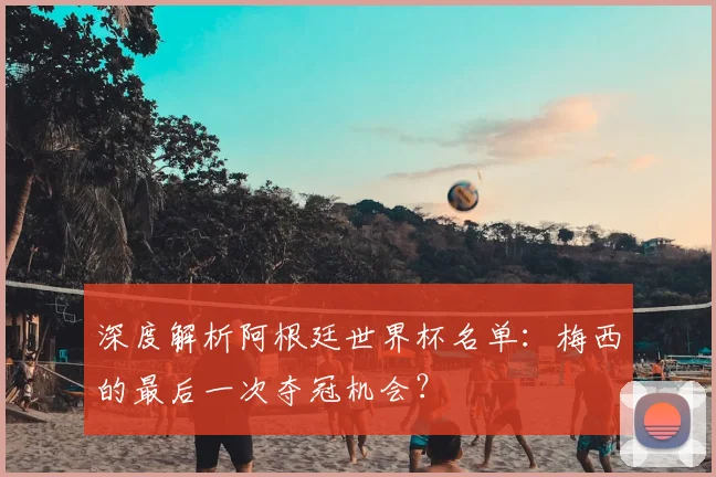 深度解析阿根廷世界杯名单:梅西的最后一次夺冠机会?