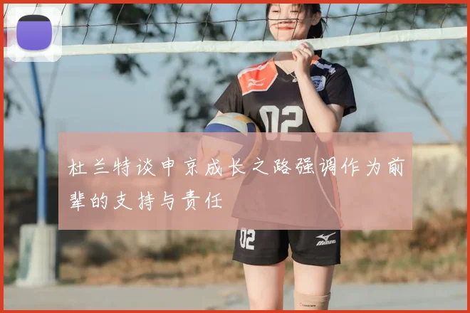 杜兰特谈申京成长之路强调作为前辈的支持与责任