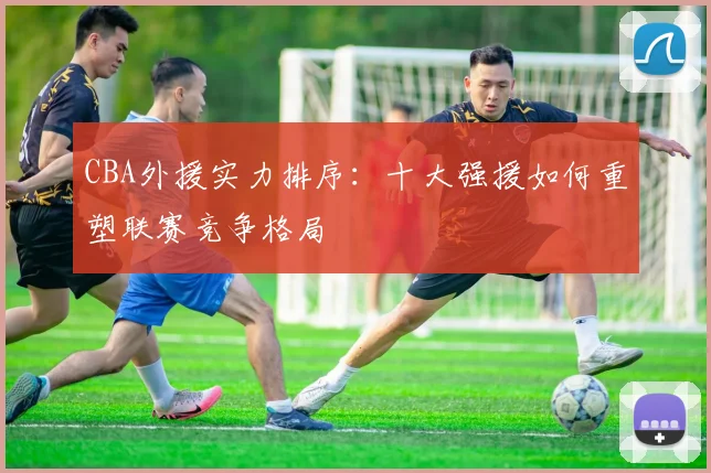 CBA外援实力排序：十大强援如何重塑联赛竞争格局