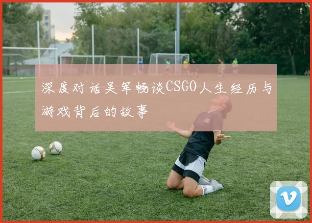 深度对话吴军畅谈CSGO人生经历与游戏背后的故事