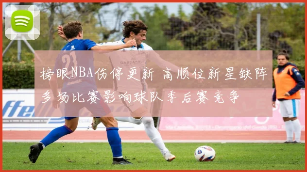 榜眼NBA伤停更新 高顺位新星缺阵多场比赛影响球队季后赛竞争